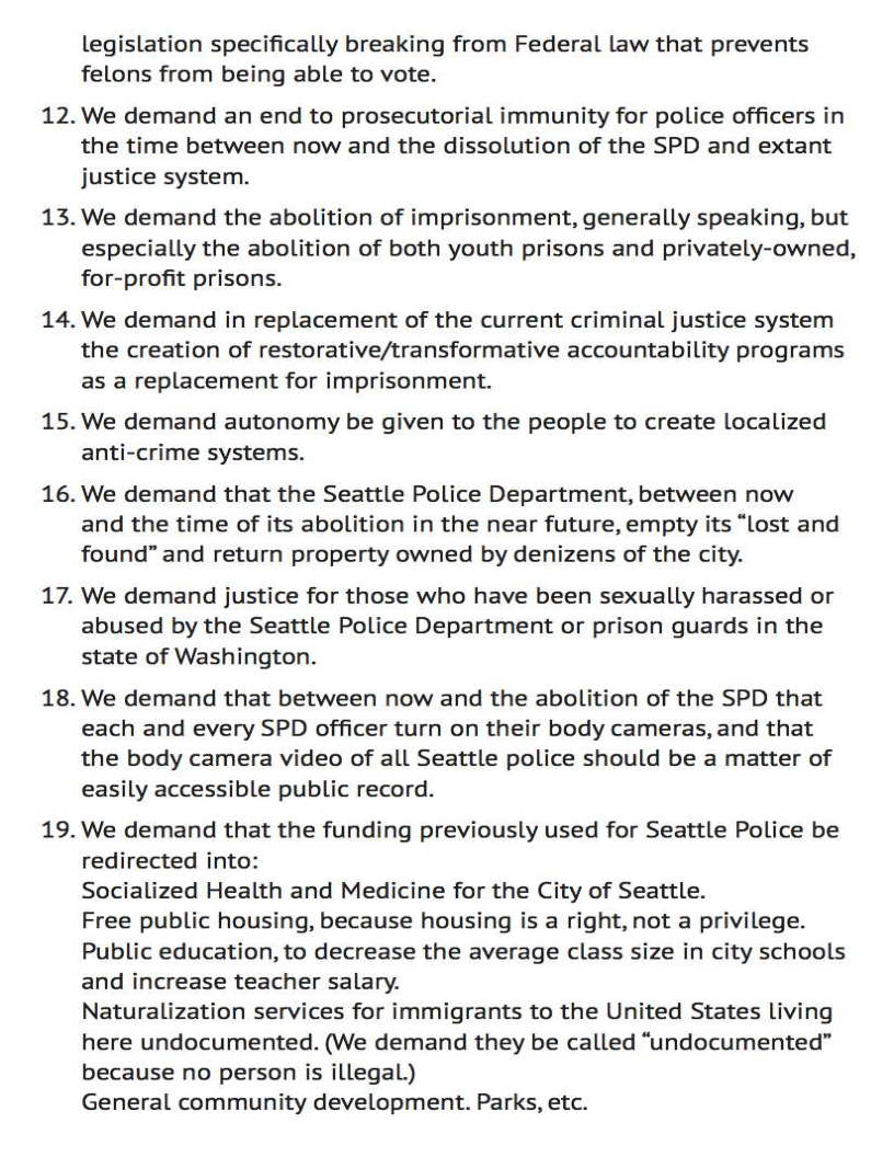 legislation specifically breaking from Federal law that prevents
felons from being able to vote.

12. We demand an end to prosecutorial immunity for police officers in
the time between now and the dissolution of the SPD and extant
justice system.

13. We demand the abolition of imprisonment, generally speaking, but
especially the abolition of both youth prisons and privately-owned,
for-profit prisons.

14. We demand in replacement of the current criminal justice system
the creation of restorative/transformative accountability programs
as a replacement for imprisonment.

15.We demand autonomy be given to the people to create localized
anti-crime systems.

16. We demand that the Seattle Police Department, between now
and the time of its abolition in the near future, empty its “Lost and
found” and return property owned by denizens of the city.

17. We demand justice for those who have been sexually harassed or
abused by the Seattle Police Department or prison guards in the
state of Washington.

18.We demand that between now and the abolition of the SPD that
each and every SPD officer turn on their body cameras, and that
the body camera video of all Seattle police should be a matter of
easily accessible public record.

19. We demand that the funding previously used for Seattle Police be
redirected into:
Socialized Health and Medicine for the City of Seattle.
Free public housing, because housing is a right, not a privilege.
Public education, to decrease the average class size in city schools
and increase teacher salary.
Naturalization services for immigrants to the United States living
here undocumented. (We demand they be called “undocumented”
because no person is illegal)
General community development. Parks, etc.
